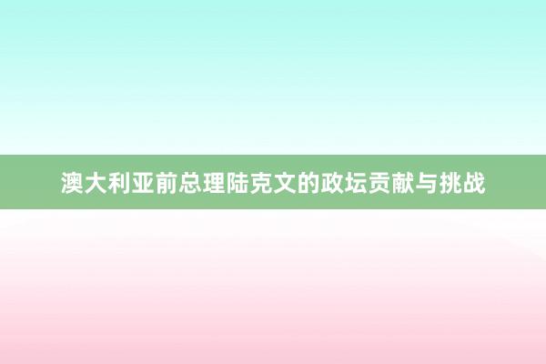 澳大利亚前总理陆克文的政坛贡献与挑战