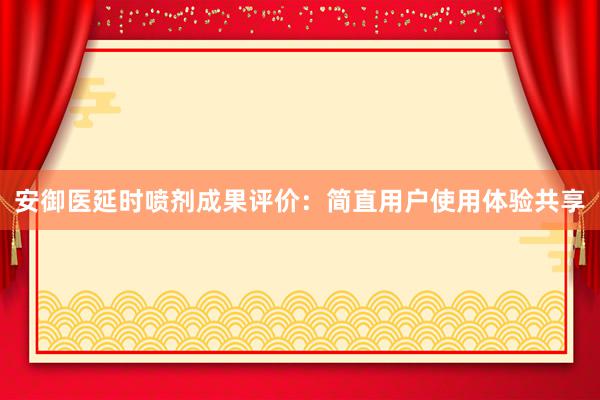 安御医延时喷剂成果评价：简直用户使用体验共享