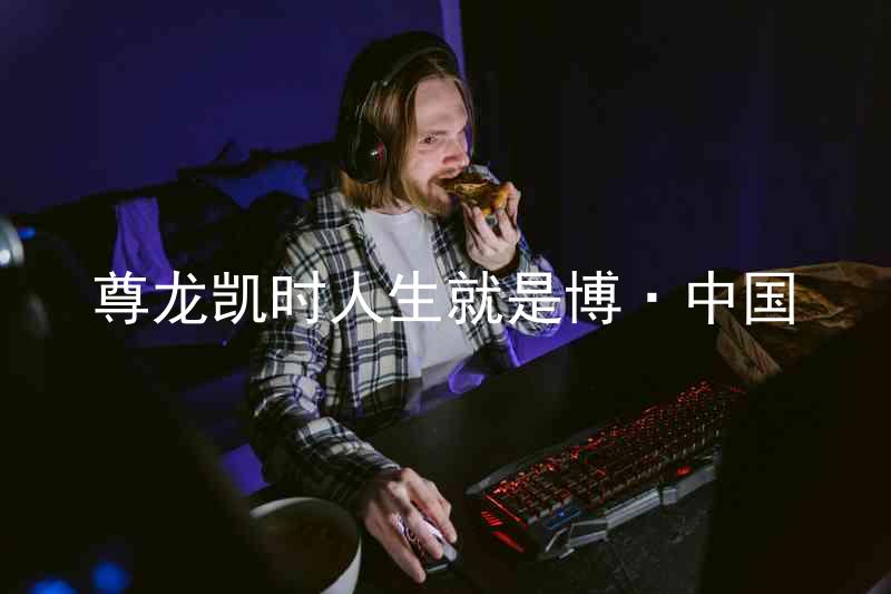 尊龙凯时人生就是博·中国
